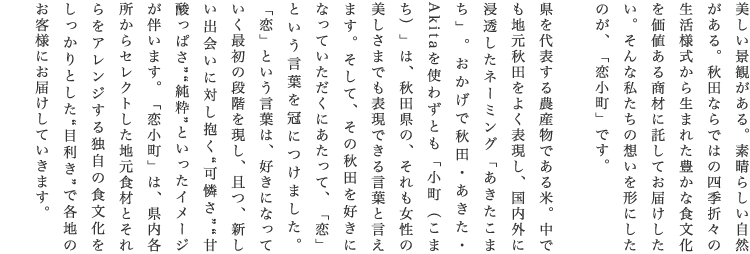 美しい景観がある。素晴らしい自然がある。秋田ならではの四季折々の生活様式から生まれた豊かな食文化を価値ある商材に託してお届けしたい。そんな私たちの想いを形にしたのが、「恋小町」です。 県を代表する農産物である米。中でも地元秋田をよく表現し、国内外に浸透したネーミング「あきたこまち」。おかげで秋田・あきた・Akitaを使わずとも「小町（こまち）」は、秋田県の、それも女性の美しさまでも表現できる言葉と言えます。そして、その秋田を好きになっていただくにあたって、「恋」という言葉を冠につけました。「恋」という言葉は、好きになっていく最初の段階を現し、且つ、新しい出会いに対し抱く“可憐さ”“甘酸っぱさ”“純粋”といったイメージが伴います。「恋小町」は、県内各所からセレクトした地元食材とそれらをアレンジする独自の食文化をしっかりとした“目利き”で各地のお客様にお届けしていきます。